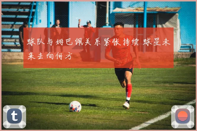 球队与姆巴佩关系紧张持续 球星未来去向何方