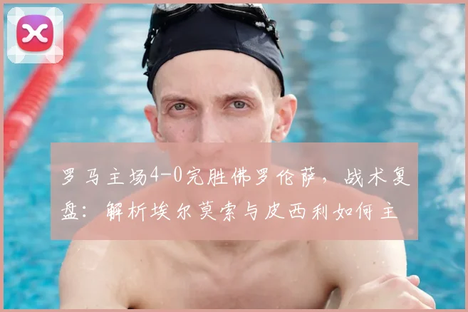 罗马主场4-0完胜佛罗伦萨，战术复盘：解析埃尔莫索与皮西利如何主导比赛