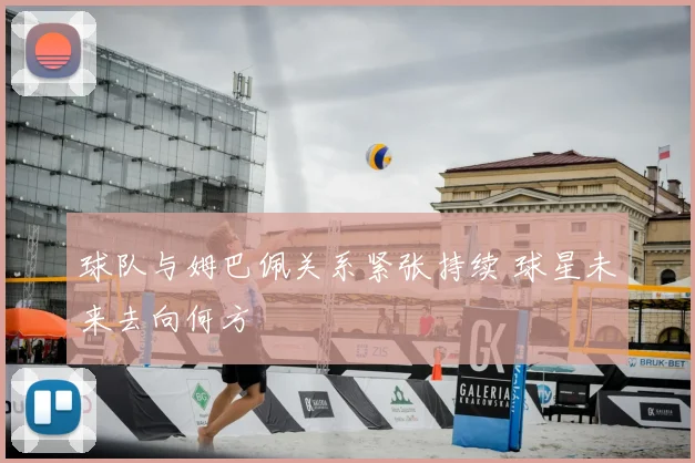 球队与姆巴佩关系紧张持续 球星未来去向何方